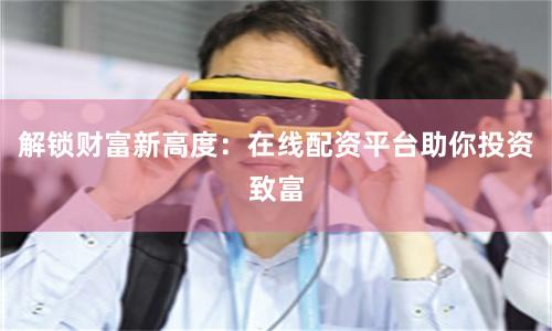解锁财富新高度：在线配资平台助你投资致富