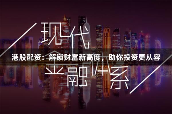港股配资：解锁财富新高度，助你投资更从容